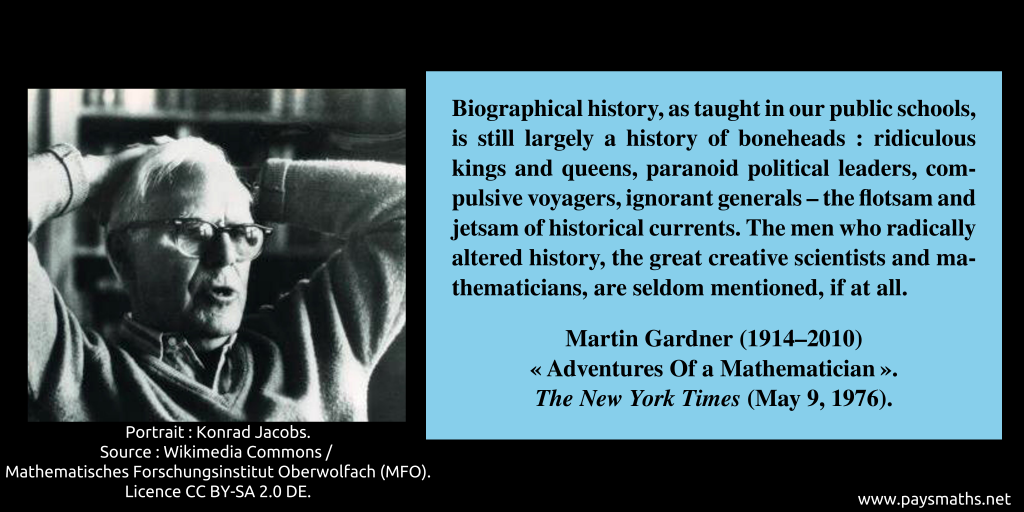 Photographic portrait of Martin Gardner, and a quote : "Biographical history, as taught in our public schools, is still largely a history of boneheads: ridiculous kings and queens, paranoid political leaders, compulsive voyagers, ignorant generals – the flotsam and jetsam of historical currents. The men who radically altered history, the great creative scientists and mathematicians, are seldom mentioned, if at all."
