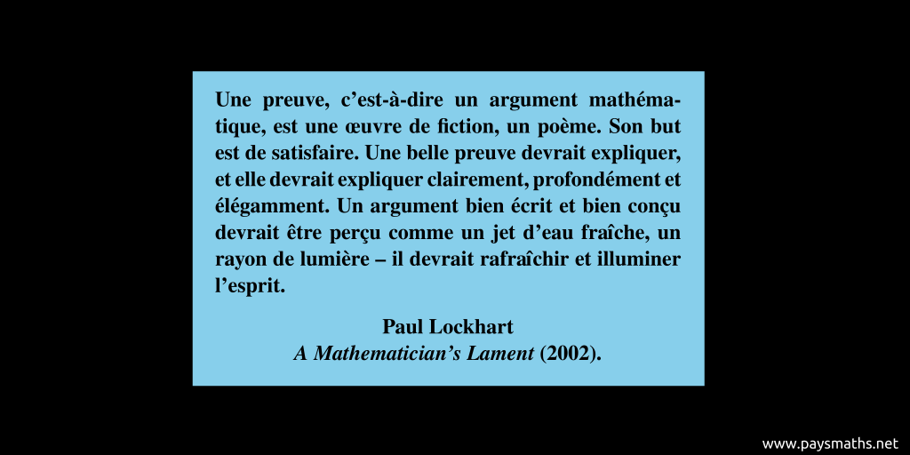 Citation de Paul Lockhart : "Une preuve, c'est-à-dire un argument mathématique, est une œuvre de fiction, un poème. Son but est de satisfaire. Une belle preuve devrait expliquer, et elle devrait expliquer clairement, profondément et élégamment. Un argument bien écrit et bien conçu devrait être perçu comme un jet d'eau fraîche, un rayon de lumière – il devrait rafraîchir et illuminer l'esprit."