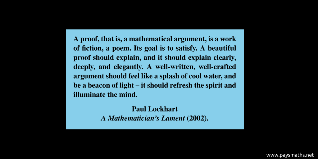 Quote from Paul Lockhart : "A proof, that is, a mathematical argument, is a work of fiction, a poem. Its goal is to satisfy. A beautiful proof should explain, and it should explain clearly, deeply, and elegantly. A well-written, well-crafted argument should feel like a splash of cool water, and be a beacon of light – it should refresh the spirit and illuminate the mind."