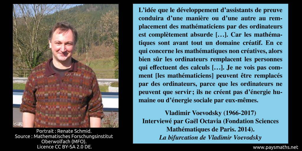 Portrait photographique de Vladimir Voevodsky, et une citation : "L'idée que le développement d'assistants de preuve conduira d'une manière ou d'une autre au remplacement des mathématiciens par des ordinateurs est complètement absurde [...]. Car les mathématiques sont avant tout un domaine créatif. En ce qui concerne les mathématiques non créatives, alors bien sûr les ordinateurs remplacent les personnes qui effectuent des calculs [...]. Je ne vois pas comment [les mathématiciens] peuvent être remplacés par des ordinateurs, parce que les ordinateurs ne peuvent que servir ; ils ne créent pas d'énergie humaine ou d'énergie sociale par eux-mêmes."
