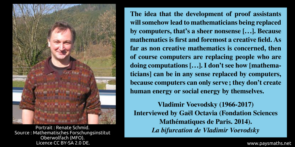 Photographic portrait of Vladimir Voevodsky, and a quote : "The idea that the development of proof assistants will somehow lead to mathematicians being replaced by computers, that's a sheer nonsense [...]. Because mathematics is first and foremost a creative field. As far as non creative mathematics is concerned, then of course computers are replacing people who are doing computations [...]. I don't see how [mathematicians] can be in any sense replaced by computers, because computers can only serve ; they don't create human energy or social energy by themselves."
