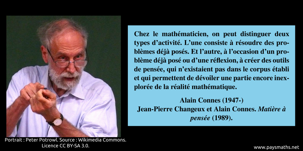 Portrait photographique de Alain Connes, et une citation : "Chez le mathématicien, on peut distinguer deux types d'activité. L'une consiste à résoudre des problèmes déjà posés. Et l'autre, à l'occasion d'un problème déjà posé ou d'une réflexion, à créer des outils de pensée, qui n'existaient pas dans le corpus établi et qui permettent de dévoiler une partie encore inexplorée de la réalité mathématique."