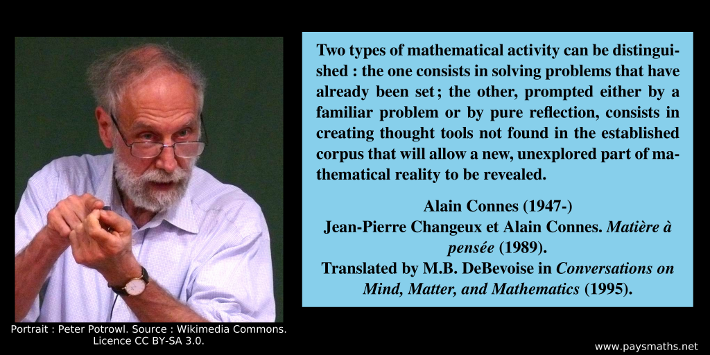 Photographic portrait of Alain Connes, and a quote : "Two types of mathematical activity can be distinguished : the one consists in solving problems that have already been set; the other, prompted either by a familiar problem or by pure reflection, consists in creating thought tools not found in the established corpus that will allow a new, unexplored part of mathematical reality to be revealed."