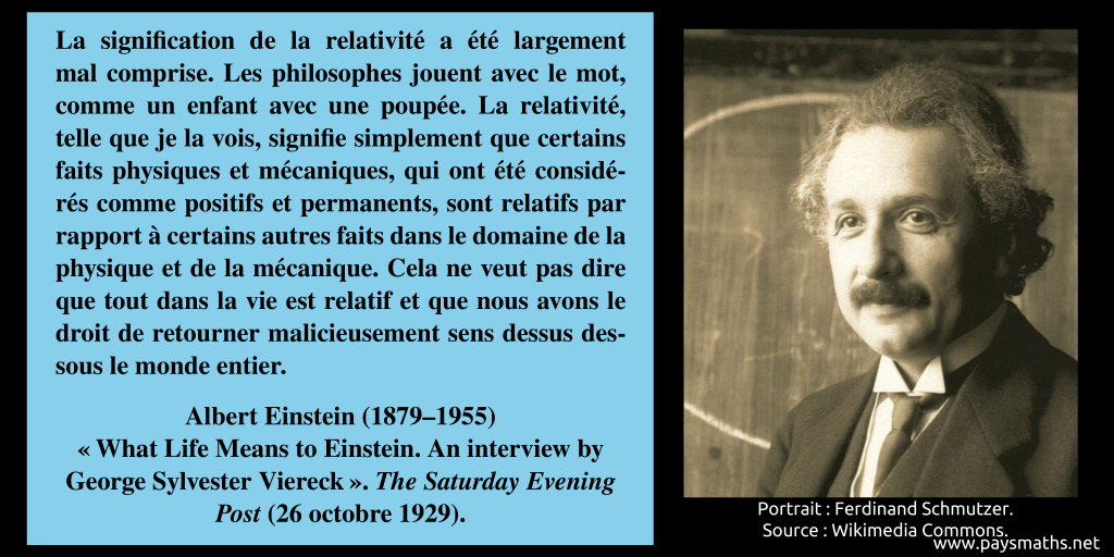 Portrait photographique d'Albert Einstein, et une citation : "La signification de la relativité a été largement mal comprise. Les philosophes jouent avec le mot, comme un enfant avec une poupée. La relativité, telle que je la vois, signifie simplement que certains faits physiques et mécaniques, qui ont été considérés comme positifs et permanents, sont relatifs par rapport à certains autres faits dans le domaine de la physique et de la mécanique. Cela ne veut pas dire que tout dans la vie est relatif et que nous avons le droit de retourner malicieusement sens dessus dessous le monde entier."