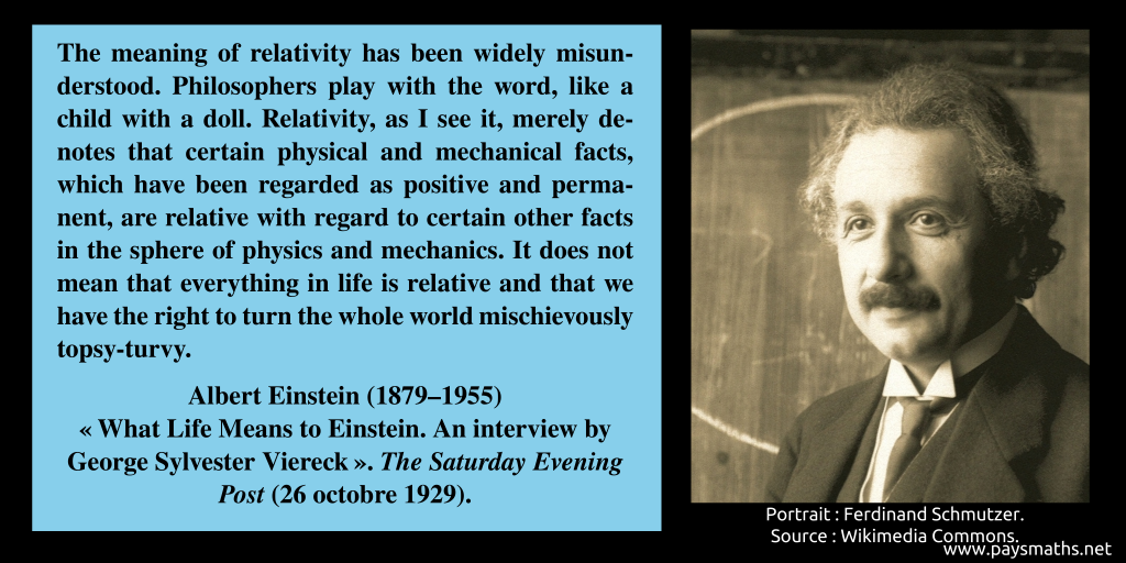 Photographic portrait of Albert Einstein, and a quote : "The meaning of relativity has been widely misunderstood. Philosophers play with the word, like a child with a doll. Relativity, as I see it, merely denotes that certain physical and mechanical facts, which have been regarded as positive and permanent, are relative with regard to certain other facts in the sphere of physics and mechanics. It does not mean that everything in life is relative and that we have the right to turn the whole world mischievously topsy-turvy."