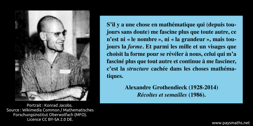 Portrait photographique d'Alexandre Grothendieck, et une citation : "S’il y a une chose en mathématique qui (depuis toujours sans doute) me fascine plus que toute autre, ce n’est ni "le nombre", ni "la grandeur", mais toujours la forme. Et parmi les mille et un visages que choisit la forme pour se révéler à nous, celui qui m’a fasciné plus que tout autre et continue à me fasciner, c’est la structure cachée dans les choses mathématiques."