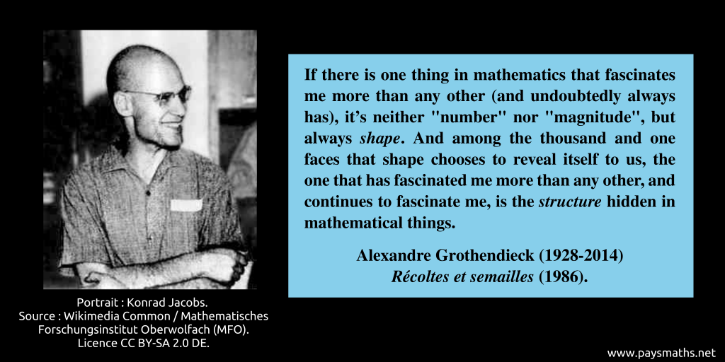 Photographic portrait of Alexandre Grothendieck, and a quote : "If there is one thing in mathematics that fascinates me more than any other (and undoubtedly always has), it's neither "number" nor "magnitude", but always shape. And among the thousand and one faces that shape chooses to reveal itself to us, the one that has fascinated me more than any other, and continues to fascinate me, is the structure hidden in mathematical things."