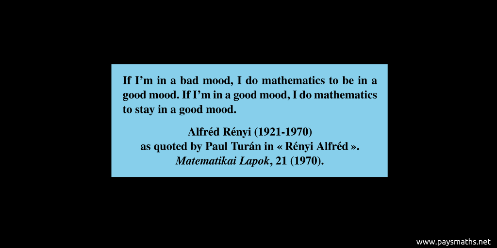 Quote from Alfréd Rényi : "If I'm in a bad mood, I do mathematics to be in a good mood. If I'm in a good mood, I do mathematics to stay in a good mood."