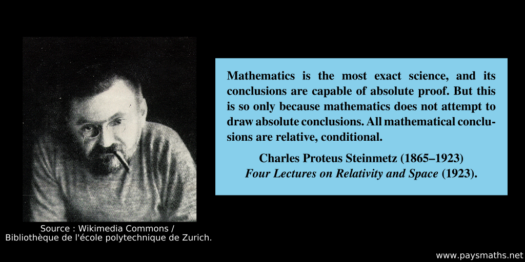 Photographic portrait of Charles Proteus Steinmetz, and a quote : "Mathematics is the most exact science, and its conclusions are capable of absolute proof. But this is so only because mathematics does not attempt to draw absolute conclusions. All mathematical conclusions are relative, conditional."