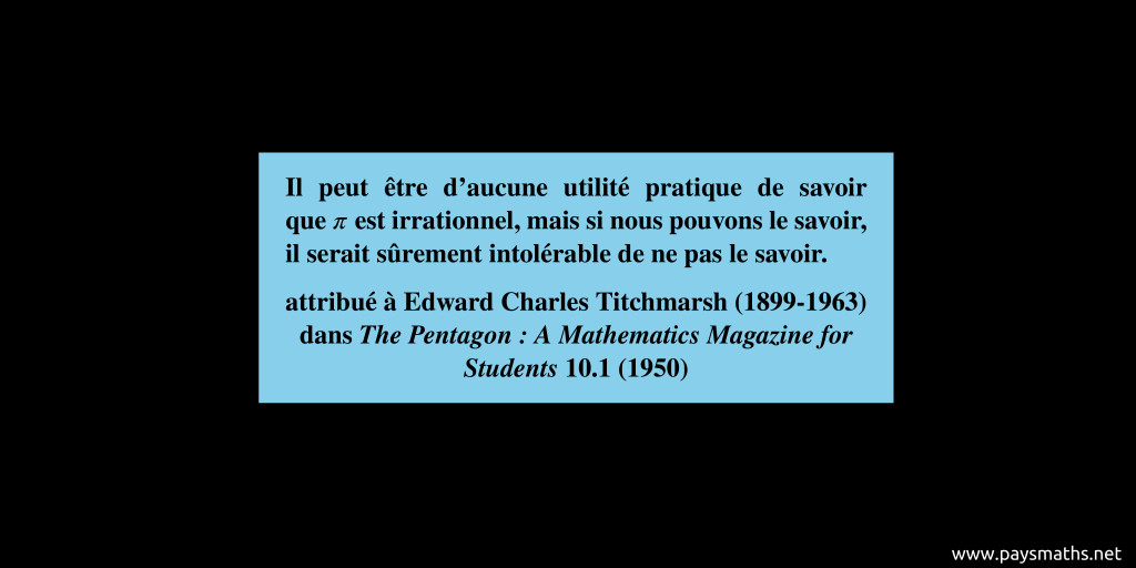 Citation de Edward Charles Titchmarsh : "Il peut être d'aucune utilité pratique de savoir que π est irrationnel, mais si nous pouvons le savoir, il serait sûrement intolérable de ne pas le savoir."