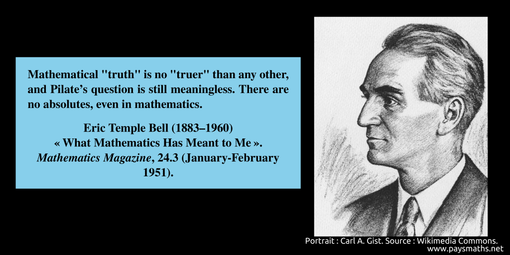 Portrait of Eric Temple Bell, and a quote : "Mathematical "truth" is no "truer" than any other, and Pilate's question is still meaningless. There are no absolutes, even in mathematics."