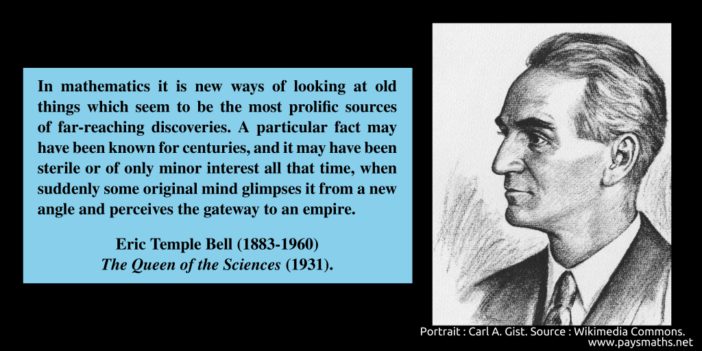 Portrait of Eric Temple Bell, and a quote : "In mathematics it is new ways of looking at old things which seem to be the most prolific sources of far-reaching discoveries. A particular fact may have been known for centuries, and it may have been sterile or of only minor interest all that time, when suddenly some original mind glimpses it from a new angle and perceives the gateway to an empire."