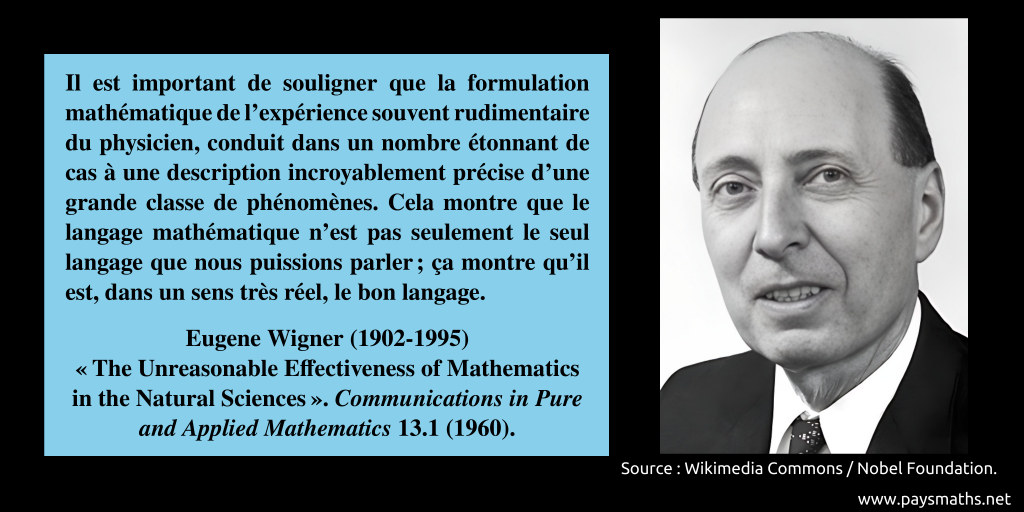 Portrait photographique de Eugene Wigner, et une citation : "Il est important de souligner que la formulation mathématique de l'expérience souvent rudimentaire du physicien, conduit dans un nombre étonnant de cas à une description incroyablement précise d'une grande classe de phénomènes. Cela montre que le langage mathématique n'est pas seulement le seul langage que nous puissions parler ; ça montre qu'il est, dans un sens très réel, le bon langage."