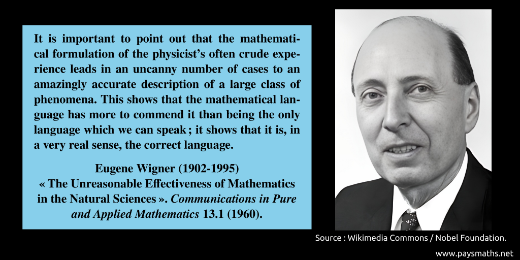 Photographic portrait of Eugene Wigner, and a quote : "It is important to point out that the mathematical formulation of the physicist’s often crude experience leads in an uncanny number of cases to an amazingly accurate description of a large class of phenomena. This shows that the mathematical language has more to commend it than being the only language which we can speak; it shows that it is, in a very real sense, the correct language."