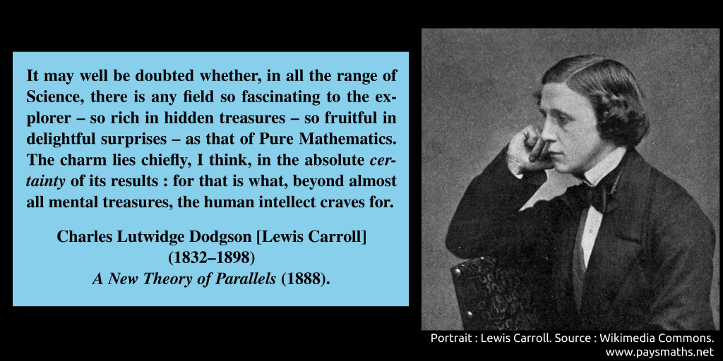 Photographic portrait of Lewis Carroll, and a quote : "It may well be doubted whether, in all the range of Science, there is any field so fascinating to the explorer – so rich in hidden treasures – so fruitful in delightful surprises – as that of Pure Mathematics. The charm lies chiefly, I think, in the absolute certainty of its results: for that is what, beyond almost all mental treasures, the human intellect craves for."