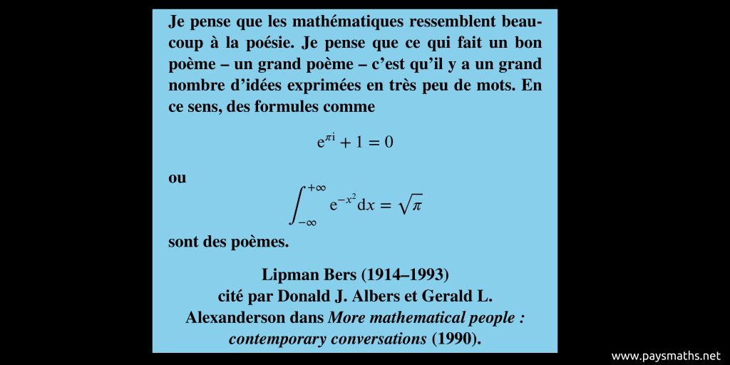 Citation de Lipman Bers : "Je pense que les mathématiques ressemblent beaucoup à la poésie. Je pense que ce qui fait un bon poème – un grand poème – c'est qu'il y a un grand nombre d'idées exprimées en très peu de mots. En ce sens, des formules comme e^(πi) + 1 = 0 ou [Intégrale de e^(-x^2) entre -∞ et +∞ = √π] sont des poèmes."