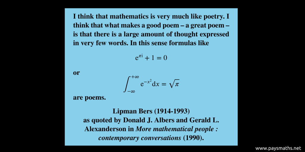 Quote from Lipman Bers : "I think that mathematics is very much like poetry. I think that what makes a good poem – a great poem – is that there is a large amount of thought expressed in very few words. In this sense formulas like e^(πi) + 1 = 0 or [Integral of e^(-x^2) from -∞ to +∞ = √π] are poems."