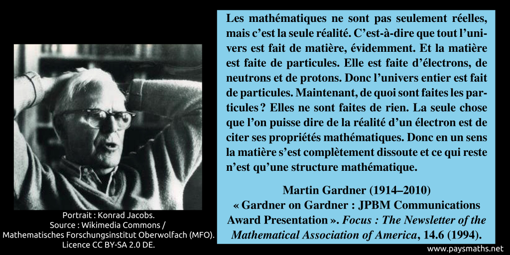Portrait photographique de Martin Gardner, et une citation : "Les mathématiques ne sont pas seulement réelles, mais c'est la seule réalité. C'est-à-dire que tout l'univers est fait de matière, évidemment. Et la matière est faite de particules. Elle est faite d'électrons, de neutrons et de protons. Donc l'univers entier est fait de particules. Maintenant, de quoi sont faites les particules ? Elles ne sont faites de rien. La seule chose que l'on puisse dire de la réalité d'un électron est de citer ses propriétés mathématiques. Donc en un sens la matière s'est complètement dissoute et ce qui reste n'est qu'une structure mathématique."