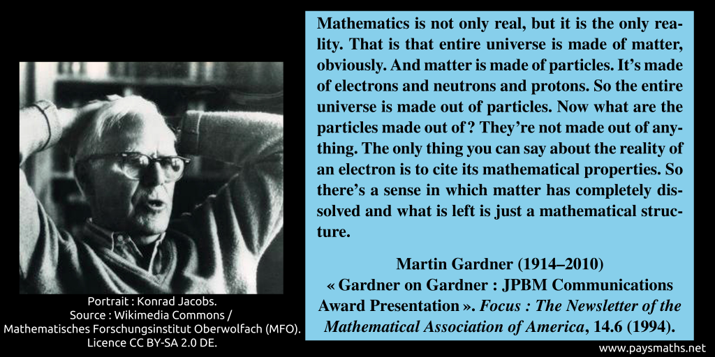 Photographic portrait of Martin Gardner, and a quote : "Mathematics is not only real, but it is the only reality. That is that entire universe is made of matter, obviously. And matter is made of particles. It's made of electrons and neutrons and protons. So the entire universe is made out of particles. Now what are the particles made out of? They're not made out of anything. The only thing you can say about the reality of an electron is to cite its mathematical properties. So there's a sense in which matter has completely dissolved and what is left is just a mathematical structure."