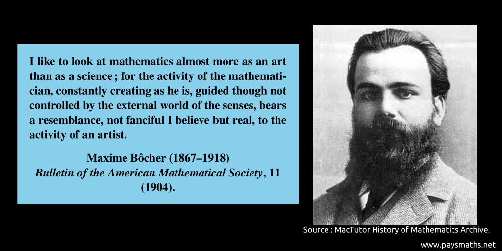 Photographic portrait of Maxime Bôcher, and a quote : "I like to look at mathematics almost more as an art than as a science ; for the activity of the mathematician, constantly creating as he is, guided though not controlled by the external world of the senses, bears a resemblance, not fanciful I believe but real, to the activity of an artist."