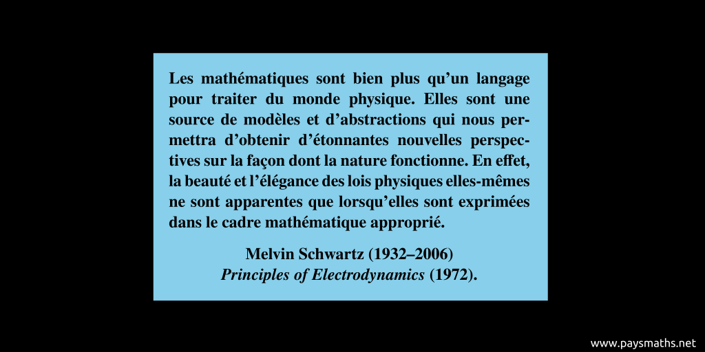 Citation de Melvin Schwartz : "Les mathématiques sont bien plus qu'un langage pour traiter du monde physique. Elles sont une source de modèles et d'abstractions qui nous permettra d'obtenir d'étonnantes nouvelles perspectives sur la façon dont la nature fonctionne. En effet, la beauté et l'élégance des lois physiques elles-mêmes ne sont apparentes que lorsqu'elles sont exprimées dans le cadre mathématique approprié."