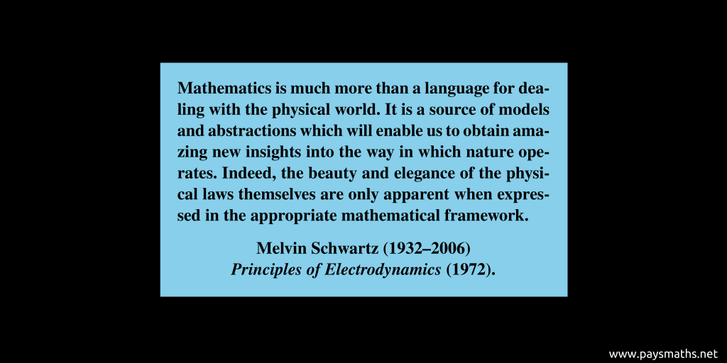 Quote from Melvin Schwartz : "Mathematics is much more than a language for dealing with the physical world. It is a source of models and abstractions which will enable us to obtain amazing new insights into the way in which nature operates. Indeed, the beauty and elegance of the physical laws themselves are only apparent when expressed in the appropriate mathematical framework."