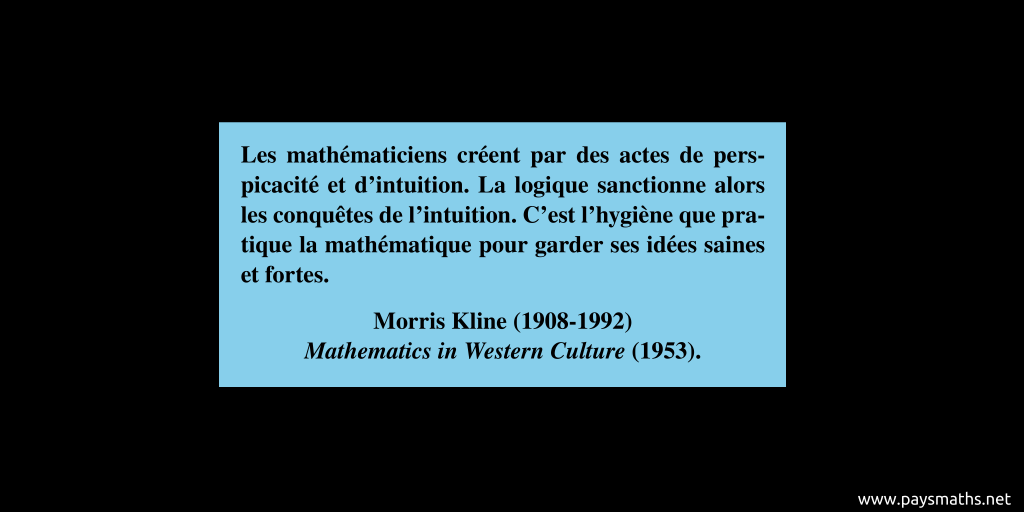 Citation de Morris Kline : "Les mathématiciens créent par des actes de perspicacité et d'intuition. La logique sanctionne alors les conquêtes de l'intuition. C'est l'hygiène que pratique la mathématique pour garder ses idées saines et fortes."