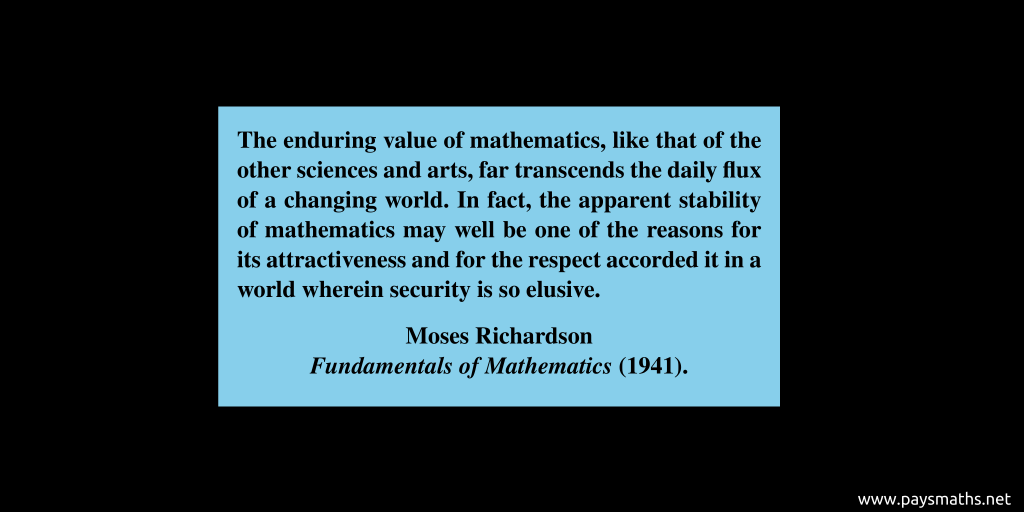 Quote from Moses Richardson : "The enduring value of mathematics, like that of the other sciences and arts, far transcends the daily flux of a changing world. In fact, the apparent stability of mathematics may well be one of the reasons for its attractiveness and for the respect accorded it in a world wherein security is so elusive."
