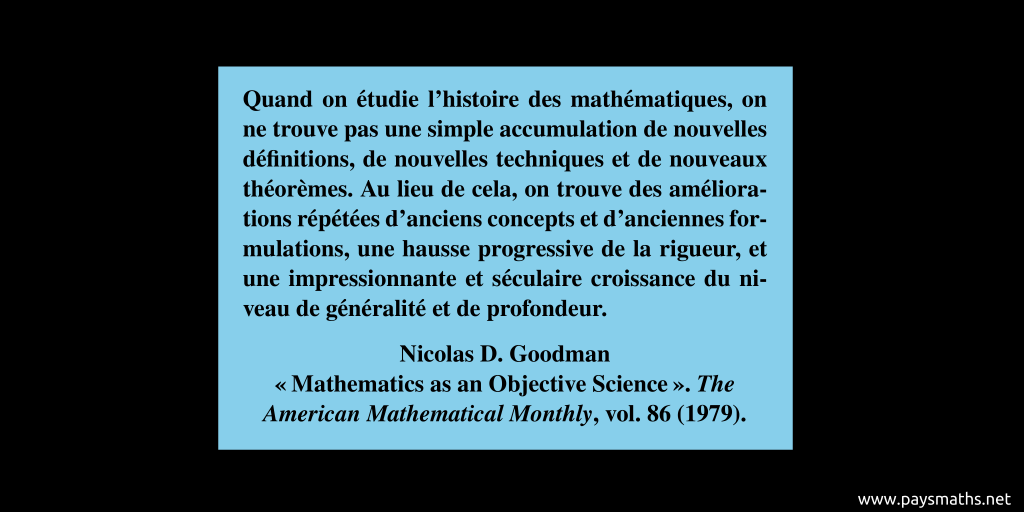 Citation de Nicolas D. Goodman : "Quand on étudie l'histoire des mathématiques, on ne trouve pas une simple accumulation de nouvelles définitions, de nouvelles techniques et de nouveaux théorèmes. Au lieu de cela, on trouve des améliorations répétées d'anciens concepts et d'anciennes formulations, une hausse progressive de la rigueur, et une impressionnante et séculaire croissance du niveau de généralité et de profondeur."