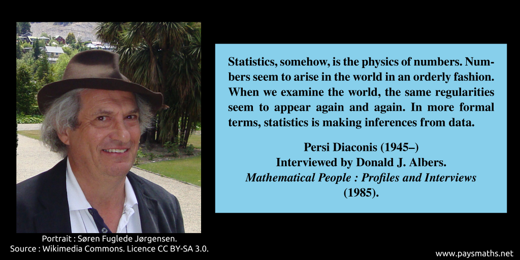 Photographic portrait of Persi Diaconis, and a quote : "Statistics, somehow, is the physics of numbers. Numbers seem to arise in the world in an orderly fashion. When we examine the world, the same regularities seem to appear again and again. In more formal terms, statistics is making inferences from data."