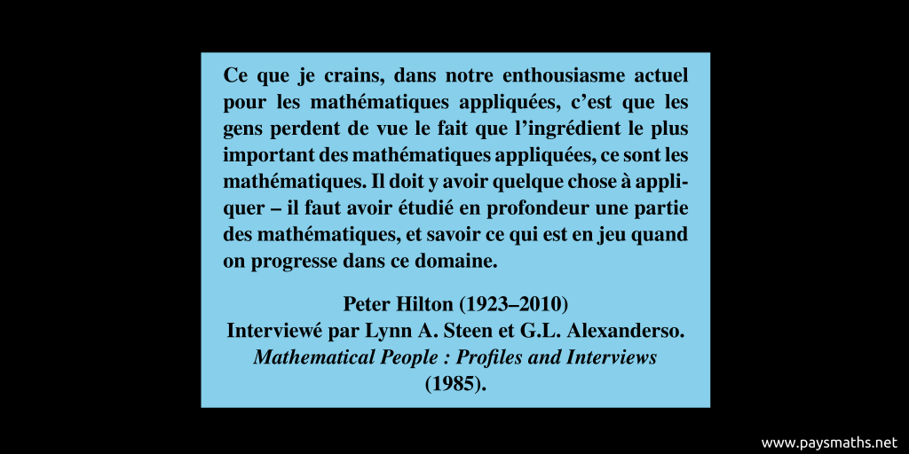 Citation de Peter Hilton : "Ce que je crains, dans notre enthousiasme actuel pour les mathématiques appliquées, c'est que les gens perdent de vue le fait que l'ingrédient le plus important des mathématiques appliquées, ce sont les mathématiques. Il doit y avoir quelque chose à appliquer – il faut avoir étudié en profondeur une partie des mathématiques, et savoir ce qui est en jeu quand on progresse dans ce domaine."