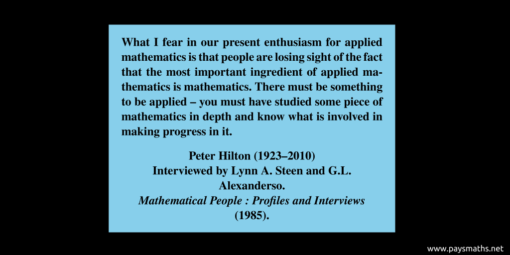 Quote from Peter Hilton : "What I fear in our present enthusiasm for applied mathematics is that people are losing sight of the fact that the most important ingredient of applied mathematics is mathematics. There must be something to be applied – you must have studied some piece of mathematics in depth and know what is involved in making progress in it."