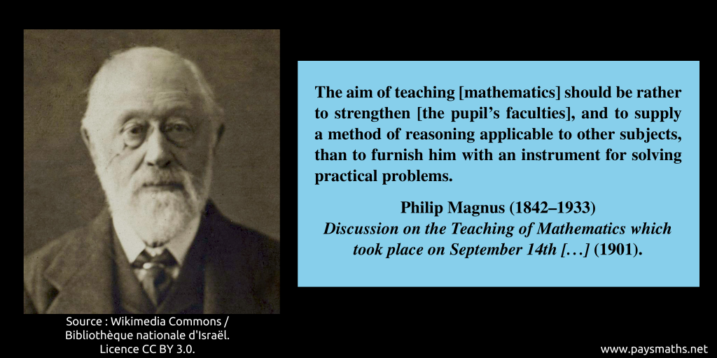 Photographic portrait of Philip Magnus, and a quote : "The aim of teaching [mathematics] should be rather to strengthen [the pupil's faculties], and to supply a method of reasoning applicable to other subjects, than to furnish him with an instrument for solving practical problems."