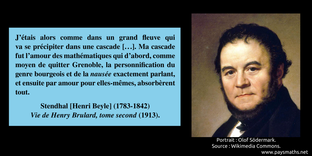 Portrait de Stendhal, et une citation : "J'étais alors comme dans un grand fleuve qui va se précipiter dans une cascade [...]. Ma cascade fut l'amour des mathématiques qui d'abord, comme moyen de quitter Grenoble, la personnification du genre bourgeois et de la nausée exactement parlant, et ensuite par amour pour elles-mêmes, absorbèrent tout."