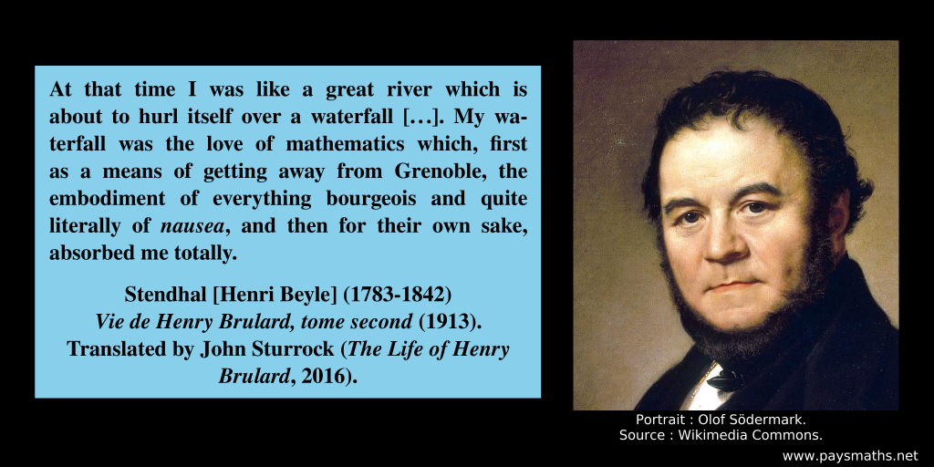 Portrait of Stendhal, and a quote : "At that time I was like a great river which is about to hurl itself over a waterfall [...]. My waterfall was the love of mathematics which, first as a means of getting away from Grenoble, the embodiment of everything bourgeois and quite literally of nausea, and then for their own sake, absorbed me totally."