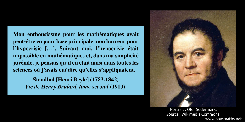 Portrait de Stendhal, et une citation : "Mon enthousiasme pour les mathématiques avait peut-être eu pour base principale mon horreur pour l'hypocrisie [...]. Suivant moi, l'hypocrisie était impossible en mathématiques et, dans ma simplicité juvénile, je pensais qu'il en était ainsi dans toutes les sciences où j'avais ouï dire qu'elles s'appliquaient."