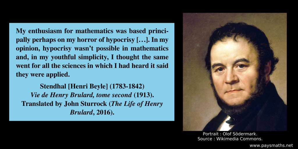 Portrait of Stendhal, and a quote : "My enthusiasm for mathematics was based principally perhaps on my horror of hypocrisy [...]. In my opinion, hypocrisy wasn’t possible in mathematics and, in my youthful simplicity, I thought the same went for all the sciences in which I had heard it said they were applied."