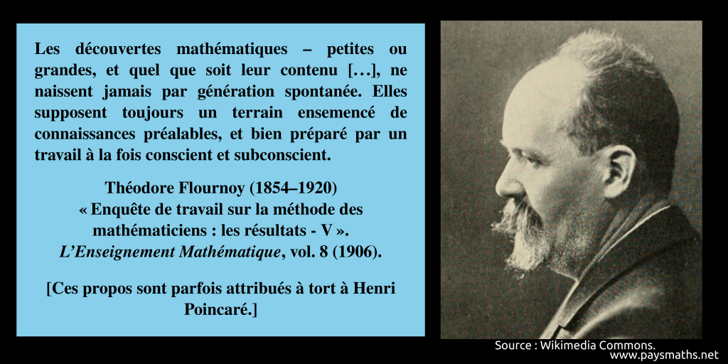 Portrait photographique de Théodore Flournoy, et une citation : "Les découvertes mathématiques – petites ou grandes, et quel que soit leur contenu [...], ne naissent jamais par génération spontanée. Elles supposent toujours un terrain ensemencé de connaissances préalables, et bien préparé par un travail à la fois conscient et subconscient."