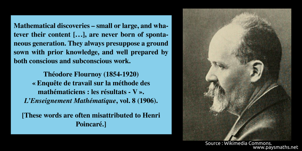 Photographic portrait of Théodore Flournoy, and a quote : "Mathematical discoveries – small or large, and whatever their content [...], are never born of spontaneous generation. They always presuppose a ground sown with prior knowledge, and well prepared by both conscious and subconscious work."