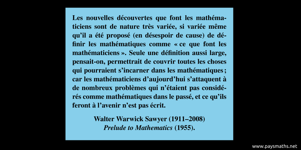 Citation de Walter Warwick Sawyer : "Les nouvelles découvertes que font les mathématiciens sont de nature très variée, si variée même qu'il a été proposé (en désespoir de cause) de définir les mathématiques comme "ce que font les mathématiciens". Seule une définition aussi large, pensait-on, permettrait de couvrir toutes les choses qui pourraient s'incarner dans les mathématiques ; car les mathématiciens d'aujourd'hui s'attaquent à de nombreux problèmes qui n'étaient pas considérés comme mathématiques dans le passé, et ce qu'ils feront à l'avenir n'est pas écrit."