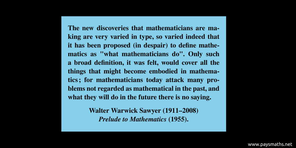 Quote from Walter Warwick Sawyer : "The new discoveries that mathematicians are making are very varied in type, so varied indeed that it has been proposed (in despair) to define mathematics as "what mathematicians do". Only such a broad definition, it was felt, would cover all the things that might become embodied in mathematics; for mathematicians today attack many problems not regarded as mathematical in the past, and what they will do in the future there is no saying."