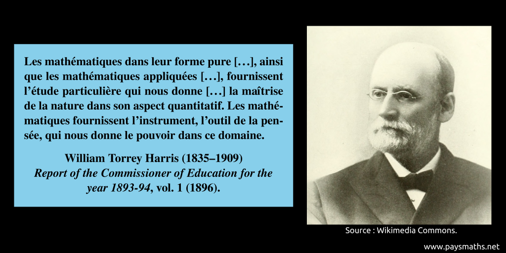 Portrait photographique de William Torrey Harris, et une citation : "Les mathématiques dans leur forme pure [...], ainsi que les mathématiques appliquées [...], fournissent l'étude particulière qui nous donne [...] la maîtrise de la nature dans son aspect quantitatif. Les mathématiques fournissent l'instrument, l'outil de la pensée, qui nous donne le pouvoir dans ce domaine."