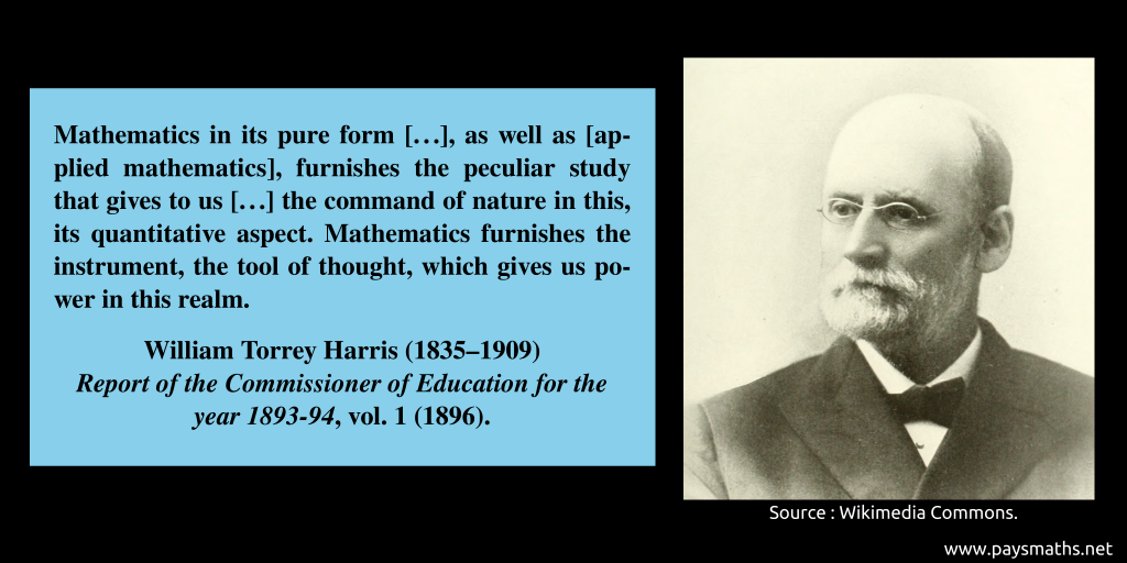 Photographic portrait of William Torrey Harris, and a quote : "Mathematics in its pure form [...], as well as [applied mathematics], furnishes the peculiar study that gives to us [...] the command of nature in this, its quantitative aspect. Mathematics furnishes the instrument, the tool of thought, which gives us power in this realm."