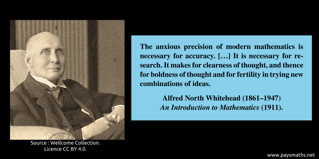 Photographic portrait of Alfred North Whitehead, and a quote : "The anxious precision of modern mathematics is necessary for accuracy. [...] It is necessary for research. It makes for clearness of thought, and thence for boldness of thought and for fertility in trying new combinations of ideas."