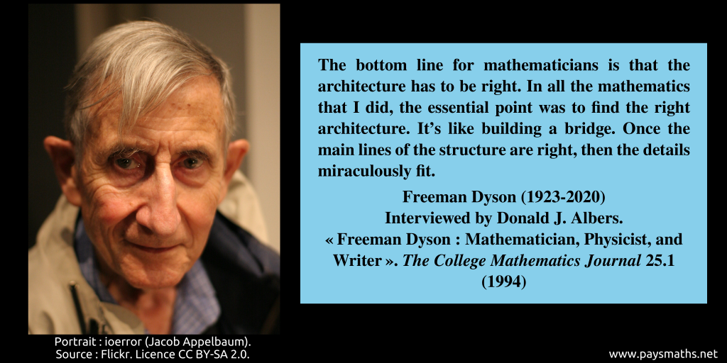 Photographic portrait of Freeman Dyson, and a quote : "The bottom line for mathematicians is that the architecture has to be right. In all the mathematics that I did, the essential point was to find the right architecture. It's like building a bridge. Once the main lines of the structure are right, then the details miraculously fit."