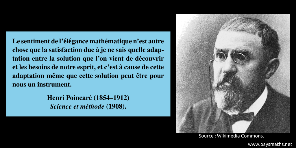 Portrait photographique de Henri Poincaré, et une citation : "Le sentiment de l’élégance mathématique n’est autre chose que la satisfaction due à je ne sais quelle adaptation entre la solution que l’on vient de découvrir et les besoins de notre esprit, et c’est à cause de cette adaptation même que cette solution peut être pour nous un instrument."