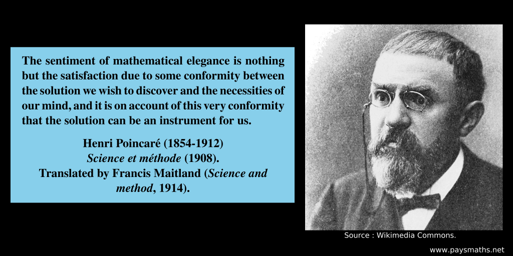Photographic portrait of Henri Poincaré, and a quote : "The sentiment of mathematical elegance is nothing but the satisfaction due to some conformity between the solution we wish to discover and the necessities of our mind, and it is on account of this very conformity that the solution can be an instrument for us."