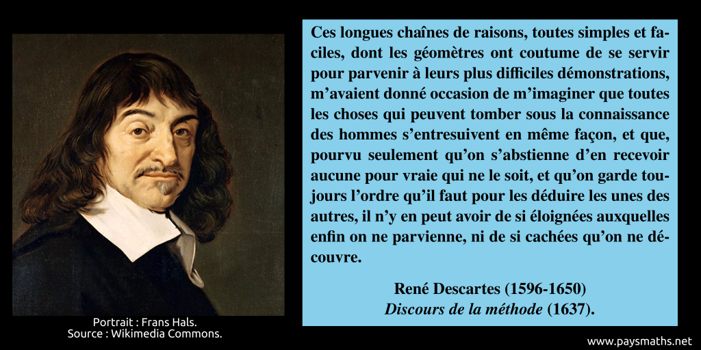 Portrait de René Descartes, et une citation : "Ces longues chaînes de raisons, toutes simples et faciles, dont les géomètres ont coutume de se servir pour parvenir à leurs plus difficiles démonstrations, m’avaient donné occasion de m’imaginer que toutes les choses qui peuvent tomber sous la connaissance des hommes s'entresuivent en même façon, et que, pourvu seulement qu’on s'abstienne d’en recevoir aucune pour vraie qui ne le soit, et qu’on garde toujours l’ordre qu’il faut pour les déduire les unes des autres, il n’y en peut avoir de si éloignées auxquelles enfin on ne parvienne, ni de si cachées qu’on ne découvre."