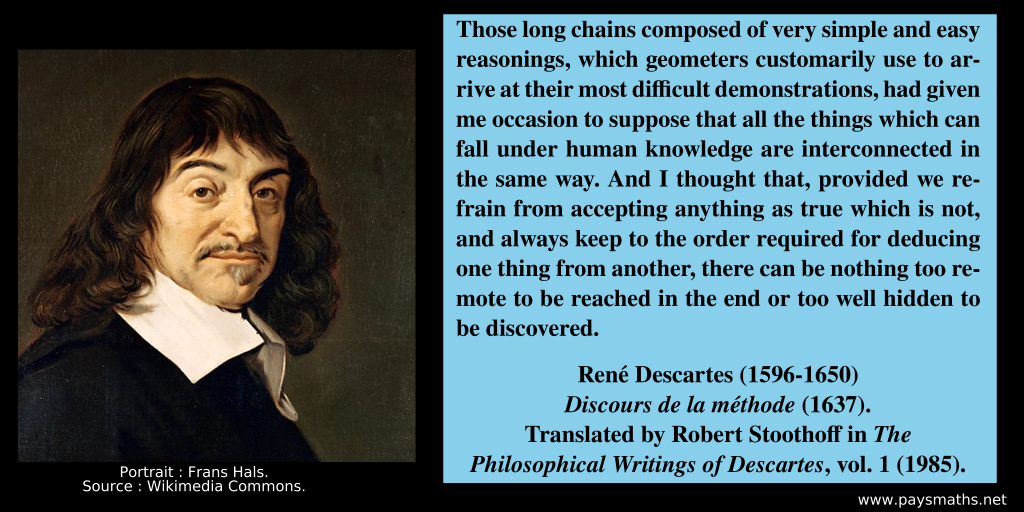 Portrait of René Descartes, and a quote : "Those long chains composed of very simple and easy reasonings, which geometers customarily use to arrive at their most difficult demonstrations, had given me occasion to suppose that all the things which can fall under human knowledge are interconnected in the same way. And I thought that, provided we refrain from accepting anything as true which is not, and always keep to the order required for deducing one thing from another, there can be nothing too remote to be reached in the end or too well hidden to be discovered."