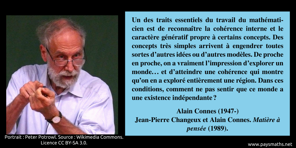 Portrait photographique d'Alain Connes, et une citation : "Un des traits essentiels du travail du mathématicien est de reconnaître la cohérence interne et le caractère génératif propre à certains concepts. Des concepts très simples arrivent à engendrer toutes sortes d'autres idées ou d'autres modèles. De proche en proche, on a vraiment l'impression d'explorer un monde... et d'atteindre une cohérence qui montre qu'on en a exploré entièrement une région. Dans ces conditions, comment ne pas sentir que ce monde a une existence indépendante ?"